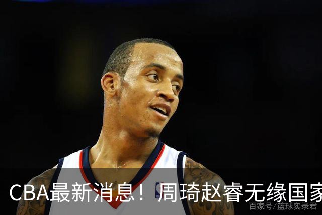 CBA最新消息！周琦赵睿无缘国家队，北卡大学接触林葳，辽宁签约2米11中锋